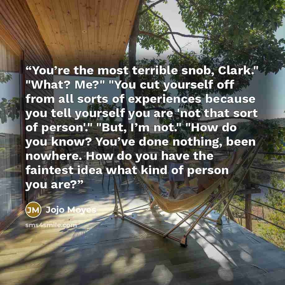 “You’re the most terrible snob, Clark." "What? Me?" "You cut yourself off from all sorts of experiences because you tell yourself you are 'not that sort of person'." "But, I’m not." "How do you know? You’ve done nothing, been nowhere. How do you have the faintest idea what kind of person you are?” quote by Jojo Moyes