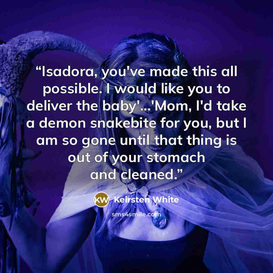“Isadora, you've made this all possible. I would like you to deliver the baby'...'Mom, I'd take a demon snakebite for you, but I am so gone until that thing is out of your stomach and cleaned.” quote by Keirsten White