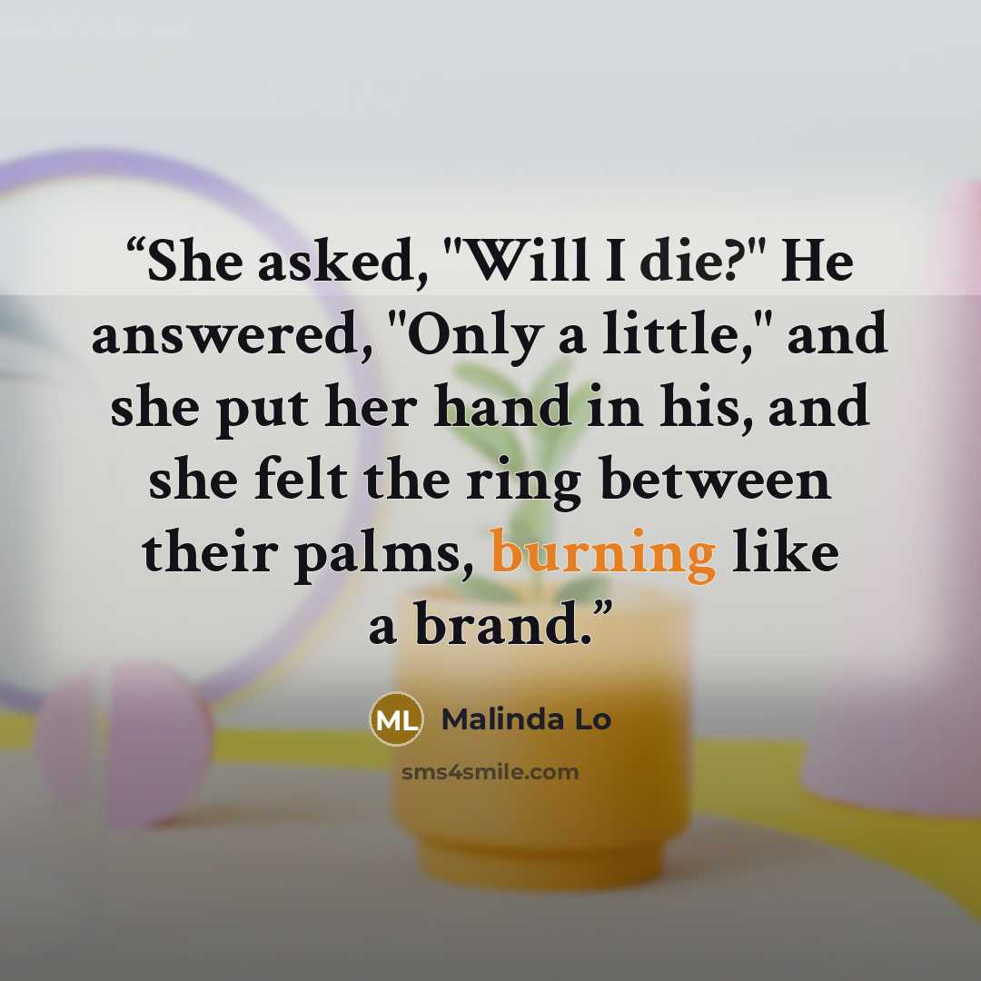 “She asked, "Will I die?" He answered, "Only a little," and she put her hand in his, and she felt the ring between their palms, burning like a brand.” quote by Malinda Lo