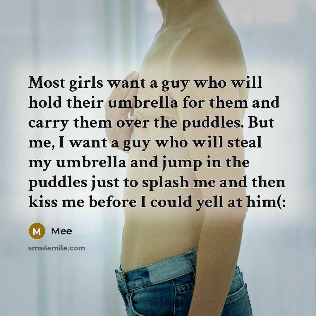 “Most girls want a guy who will hold their umbrella for them and carry them over the puddles. But me, I want a guy who will steal my umbrella and jump in the puddles just to splash me and then kiss me before I could yell at him(:” quote by Mee