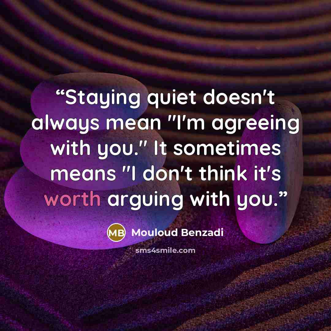 “Staying quiet doesn't always mean "I'm agreeing with you." It sometimes means "I don't think it's worth arguing with you.” quote by Mouloud Benzadi