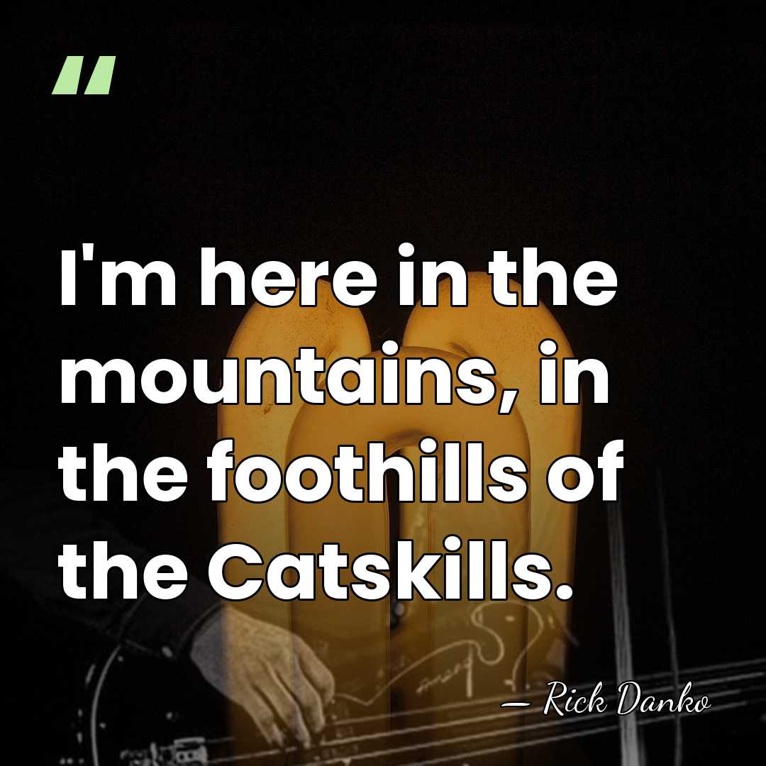 I'm here in the mountains, in the foothills of the Catskills. - Rick Danko