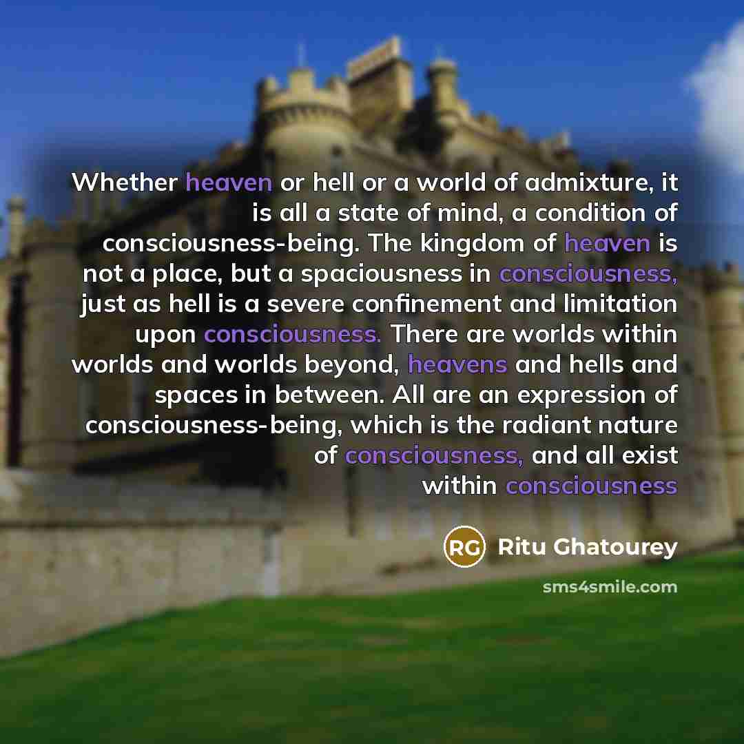 “Whether heaven or hell or a world of admixture, it is all a state of mind, a condition of consciousness-being. The kingdom of heaven is not a place, but a spaciousness in consciousness, just as hell is a severe confinement and limitation upon consciousness. There are worlds within worlds and…” quote by Ritu Ghatourey