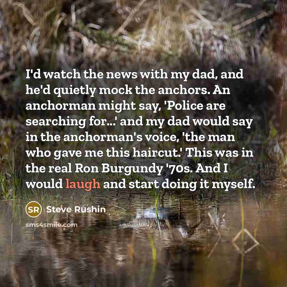 “I'd watch the news with my dad, and he'd quietly mock the anchors. An anchorman might say, 'Police are searching for...' and my dad would say in the anchorman's voice, 'the man who gave me this haircut.' This was in the real Ron Burgundy '70s. And I would laugh and start doing it myself.” quote by Steve Rushin