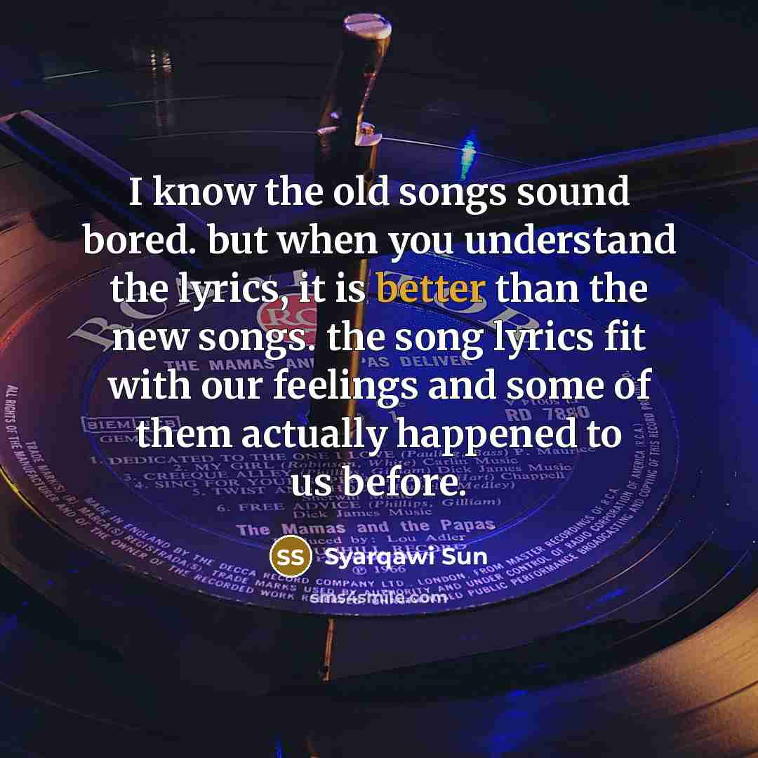 “I know the old songs sound bored. but when you understand the lyrics, it is better than the new songs. the song lyrics fit with our feelings and some of them actually happened to us before.” quote by Syarqawi Sun