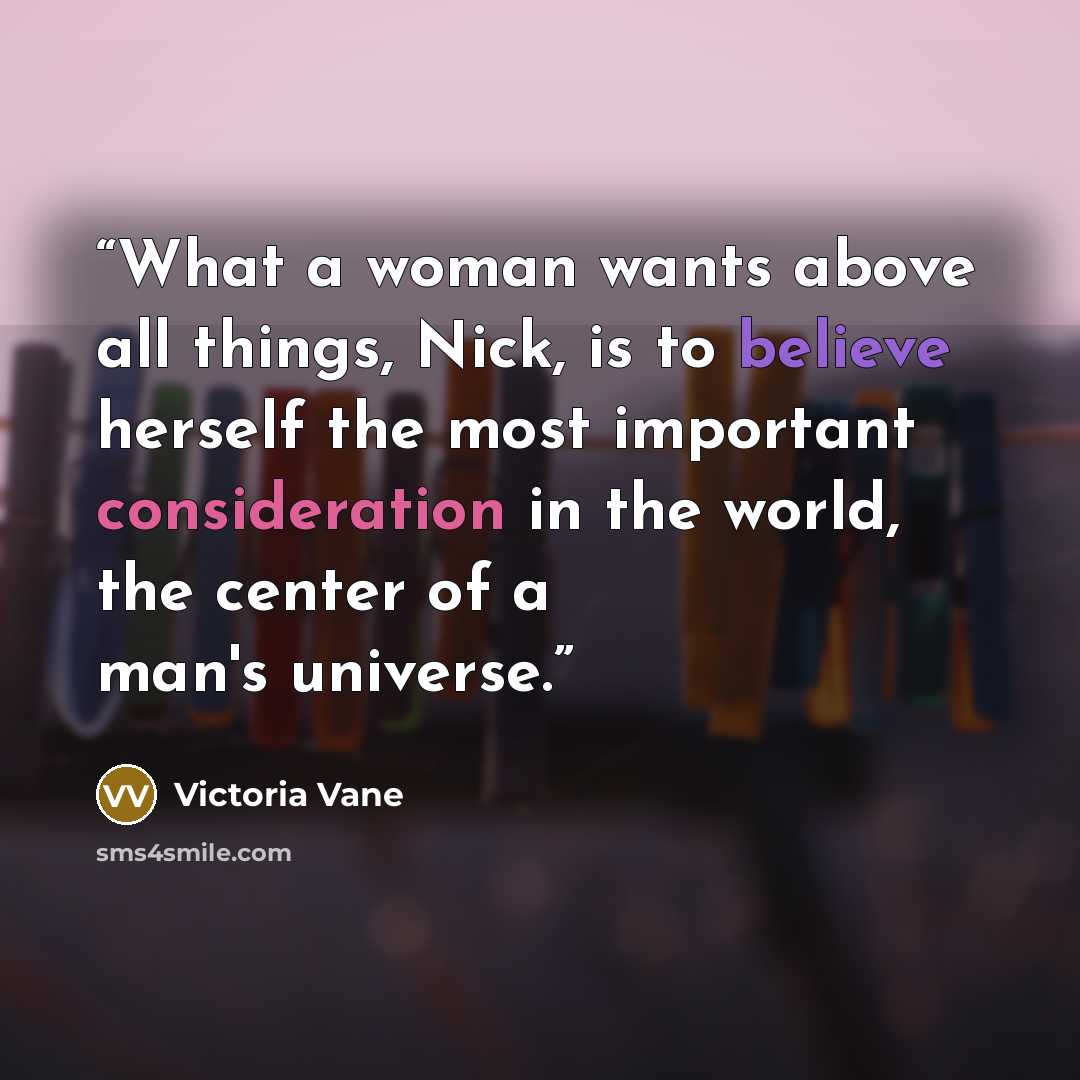 “What a woman wants above all things, Nick, is to believe herself the most important consideration in the world, the center of a man's universe.” quote by Victoria Vane