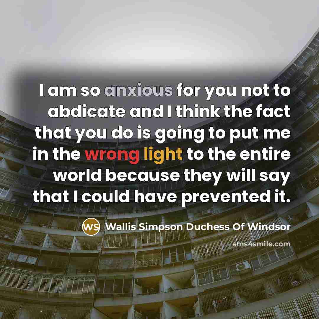 “I am so anxious for you not to abdicate and I think the fact that you do is going to put me in the wrong light to the entire world because they will say that I could have prevented it.” quote by Wallis Simpson Duchess Of Windsor