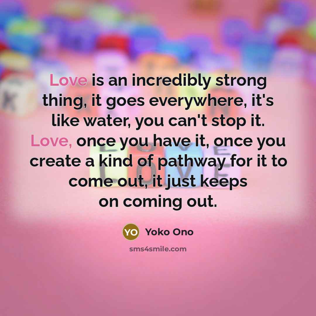 “Love is an incredibly strong thing, it goes everywhere, it's…” quote by Yoko Ono