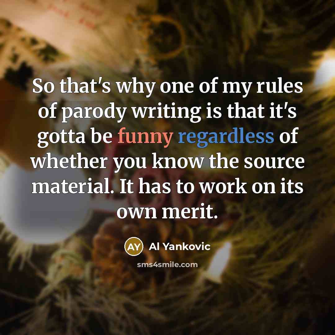 “So that's why one of my rules of parody writing is that it's gotta be funny regardless of whether you know the source material. It has to work on its own merit.” quote by Al Yankovic