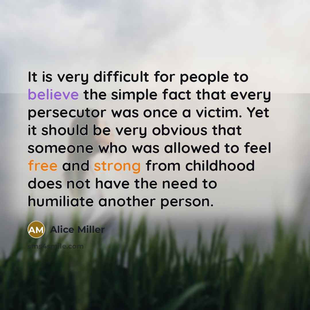 “It is very difficult for people to believe the simple fact that every persecutor was once a victim. Yet it should be very obvious that someone who was allowed to feel free and strong from childhood does not have the need to humiliate another person.” quote by Alice Miller
