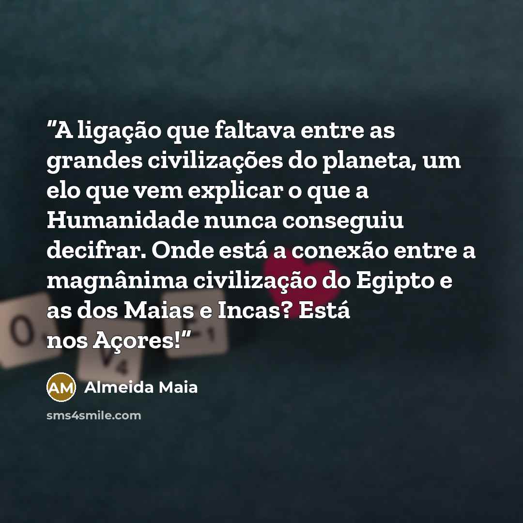 “A ligação que faltava entre as grandes civilizações do planeta, um elo que vem explicar o que a Humanidade nunca conseguiu decifrar. Onde está a conexão entre a magnânima civilização do Egipto e as dos Maias e Incas? Está nos Açores!” quote by Almeida Maia