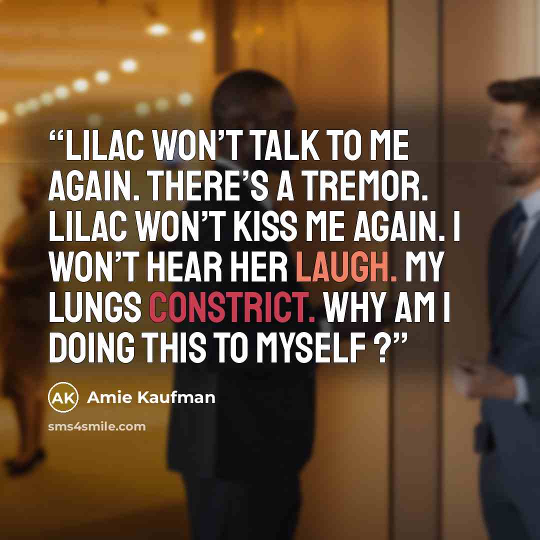 “Lilac won’t talk to me again. There’s a tremor. Lilac won’t kiss me again. I won’t hear her laugh. My lungs constrict. Why am I doing this to myself ?” quote by Amie Kaufman
