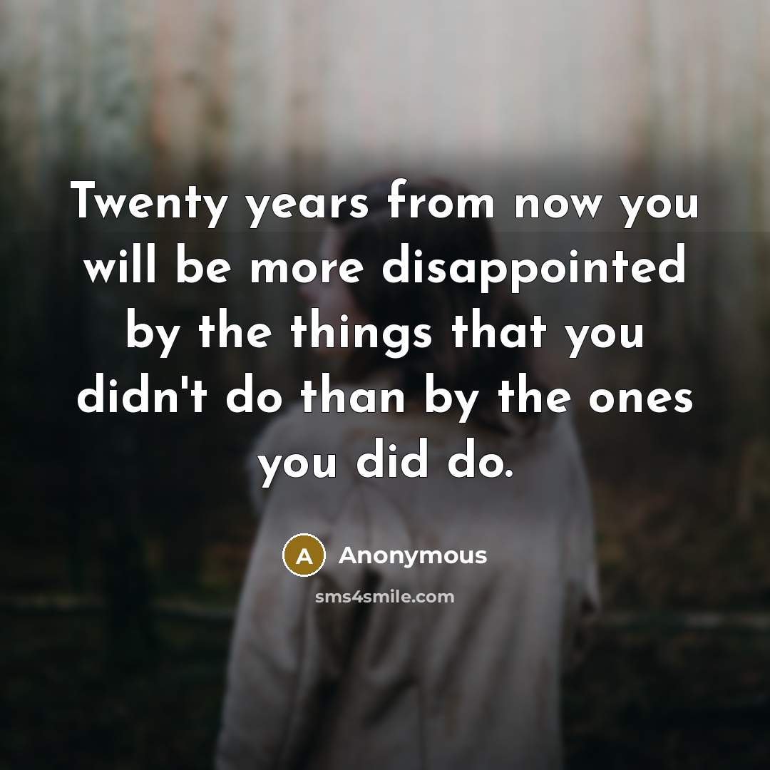 “Twenty years from now you will be more disappointed by the things that you didn't do than by the ones you did do.” quote by Anonymous