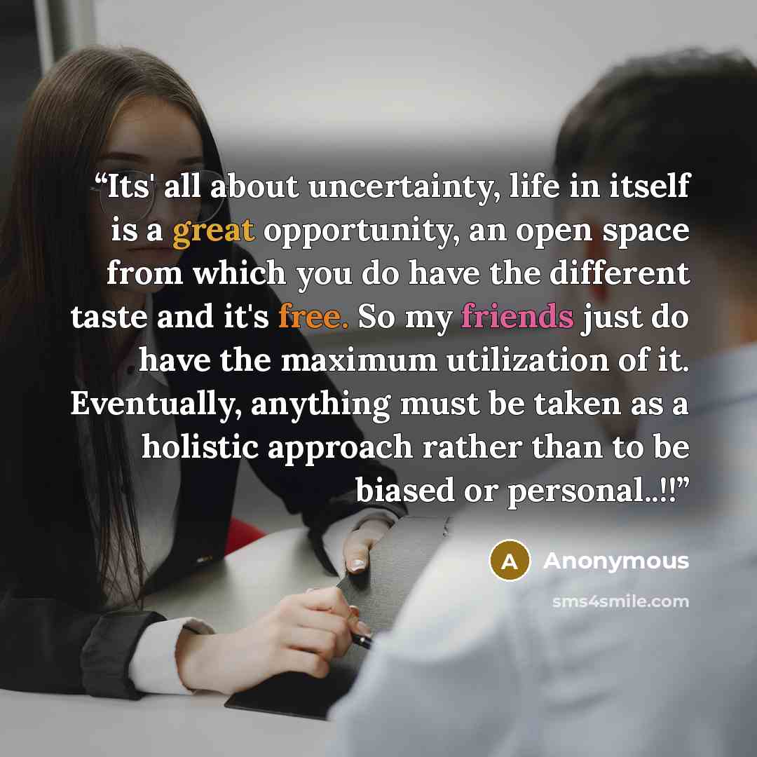 “Its' all about uncertainty, life in itself is a great opportunity, an open space from which you do have the different taste and it's free. So my friends just do have the maximum utilization of it. Eventually, anything must be taken as a holistic approach rather than to be biased or personal..!!” quote by Anonymous