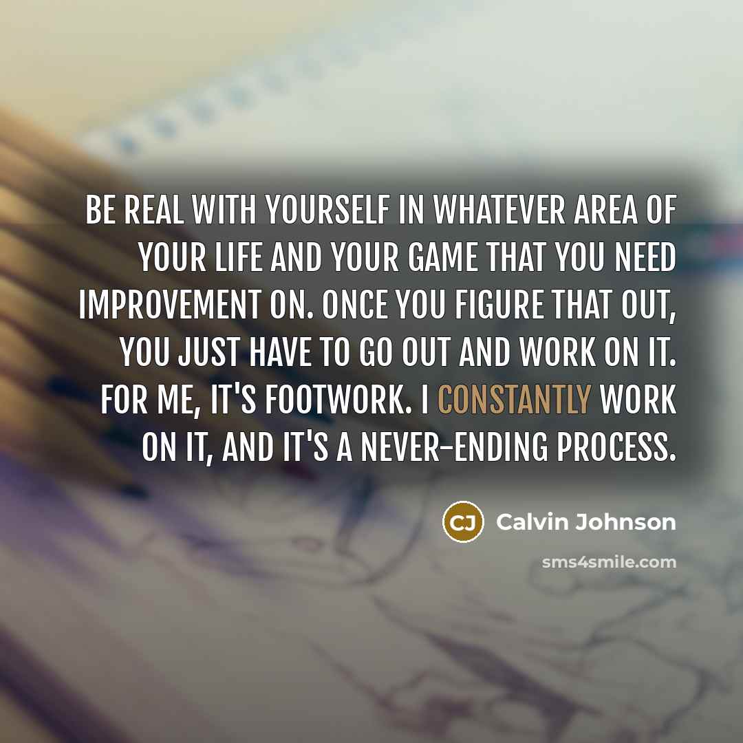 “Be real with yourself in whatever area of your life and your game that you need improvement on. Once you figure that out, you just have to go out and work on it. For me, it's footwork. I constantly work on it, and it's a never-ending process.” quote by Calvin Johnson