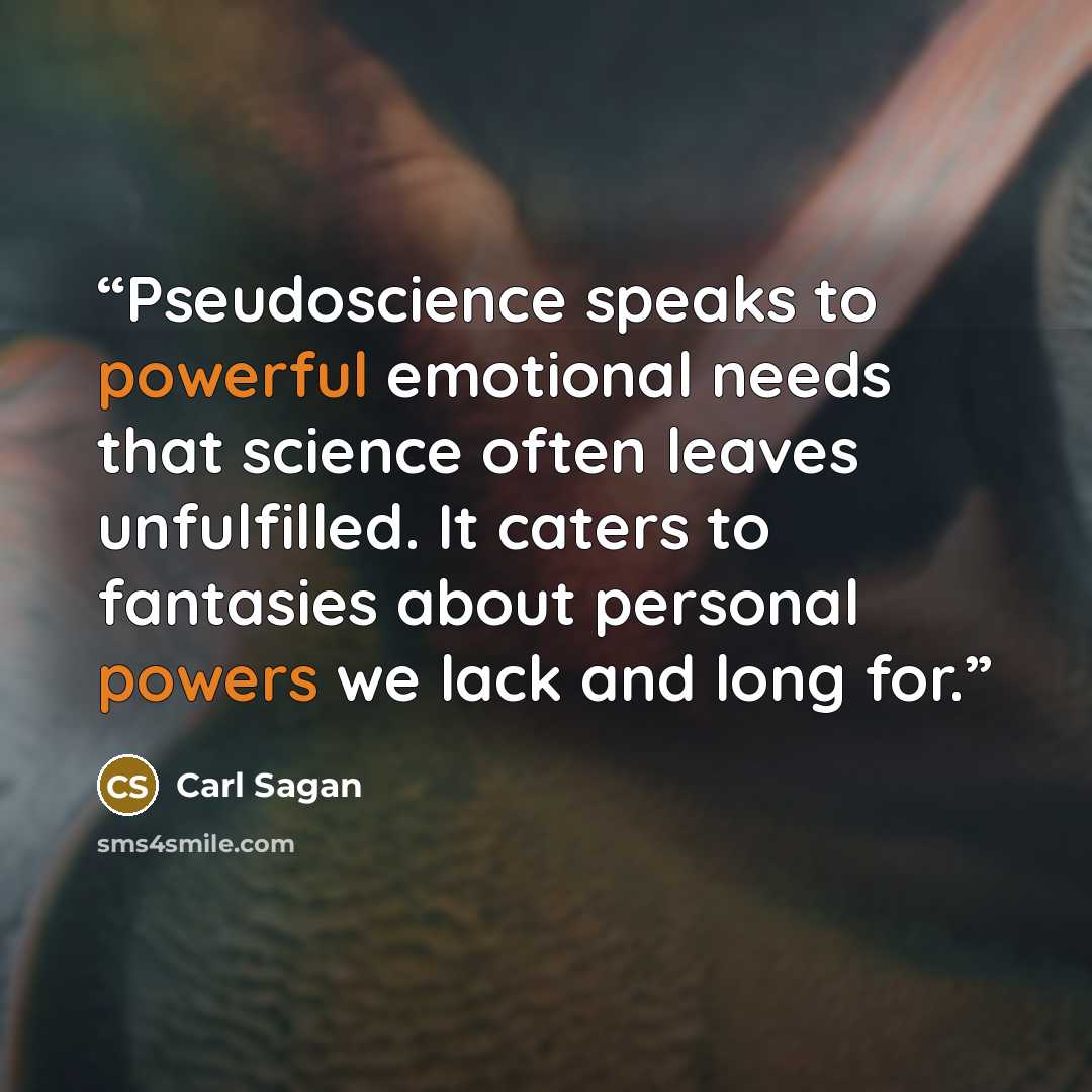 “Pseudoscience speaks to powerful emotional needs that science often leaves unfulfilled. It caters to fantasies about personal powers we lack and long for.” quote by Carl Sagan