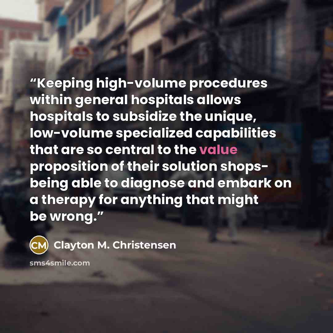 “Keeping high-volume procedures within general hospitals allows hospitals to subsidize the unique, low-volume specialized capabilities that are so central to the value proposition of their solution shops- being able to diagnose and embark on a therapy for anything that might be wrong.” quote by Clayton M. Christensen