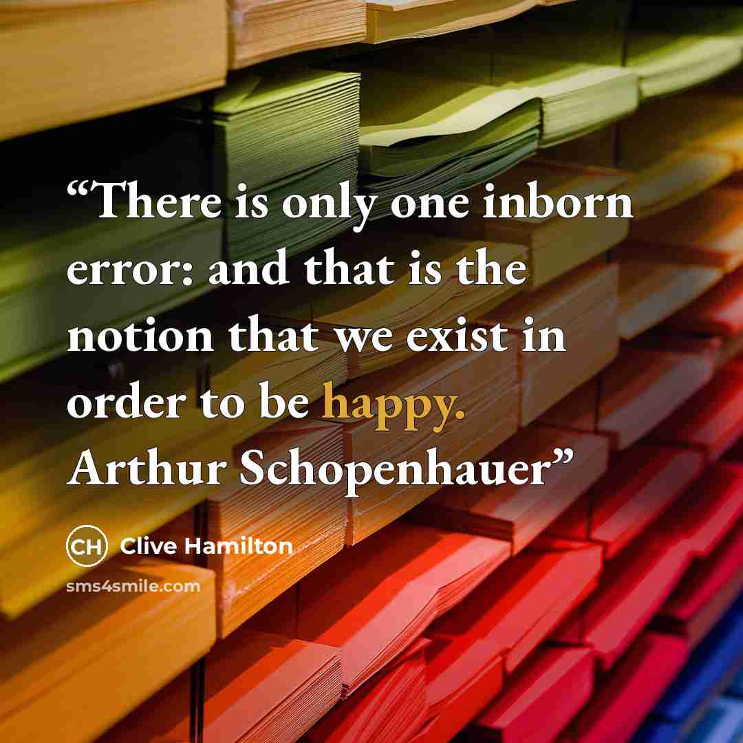 “There is only one inborn error: and that is the notion that we exist in order to be happy. Arthur Schopenhauer” quote by Clive Hamilton