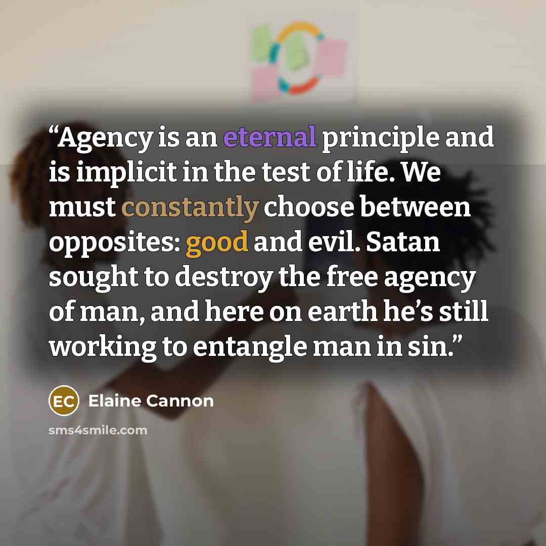 “Agency is an eternal principle and is implicit in the test of life. We must constantly choose between opposites: good and evil. Satan sought to destroy the free agency of man, and here on earth he’s still working to entangle man in sin.” quote by Elaine Cannon