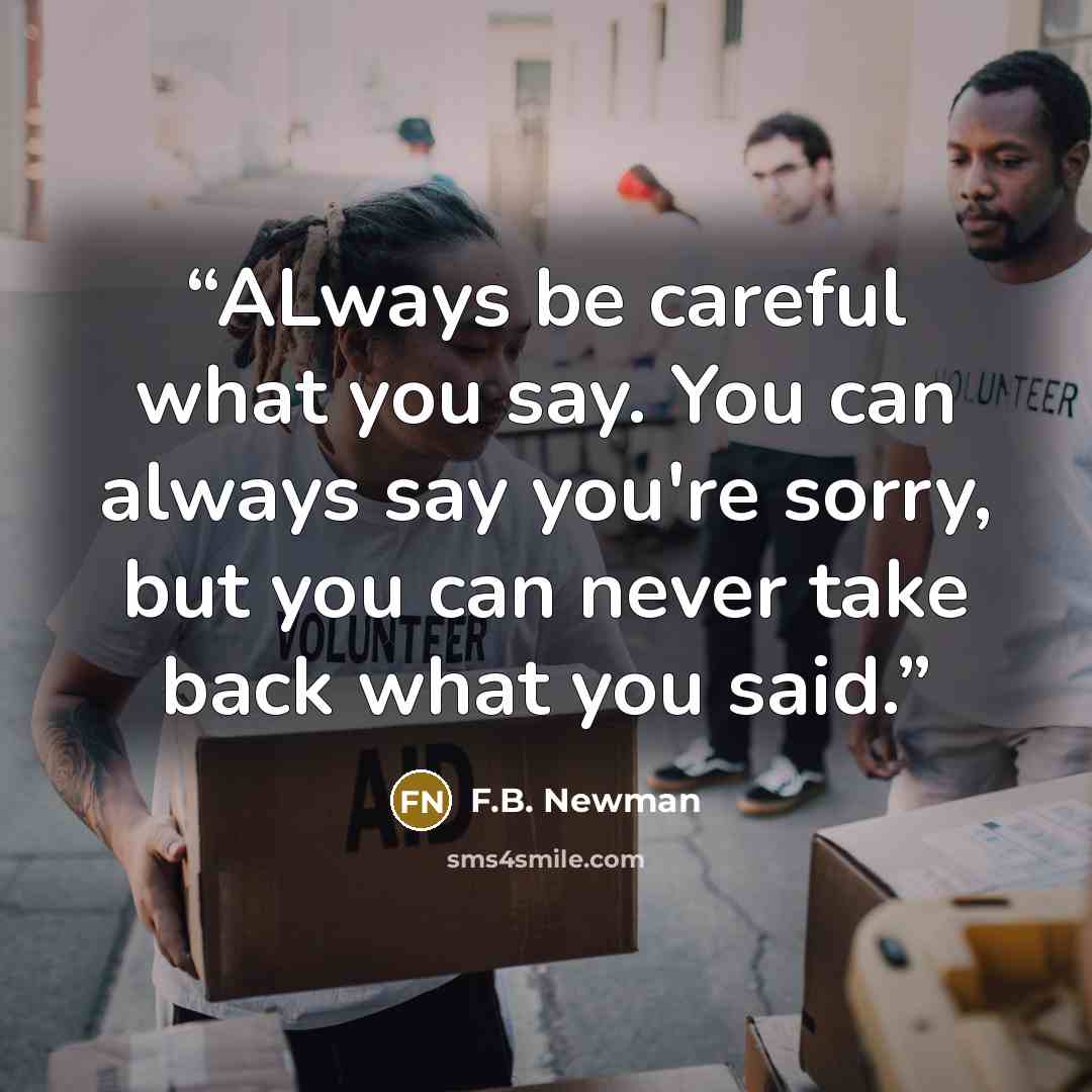 “ALways be careful what you say. You can always say you're sorry, but you can never take back what you said.” quote by F.B. Newman