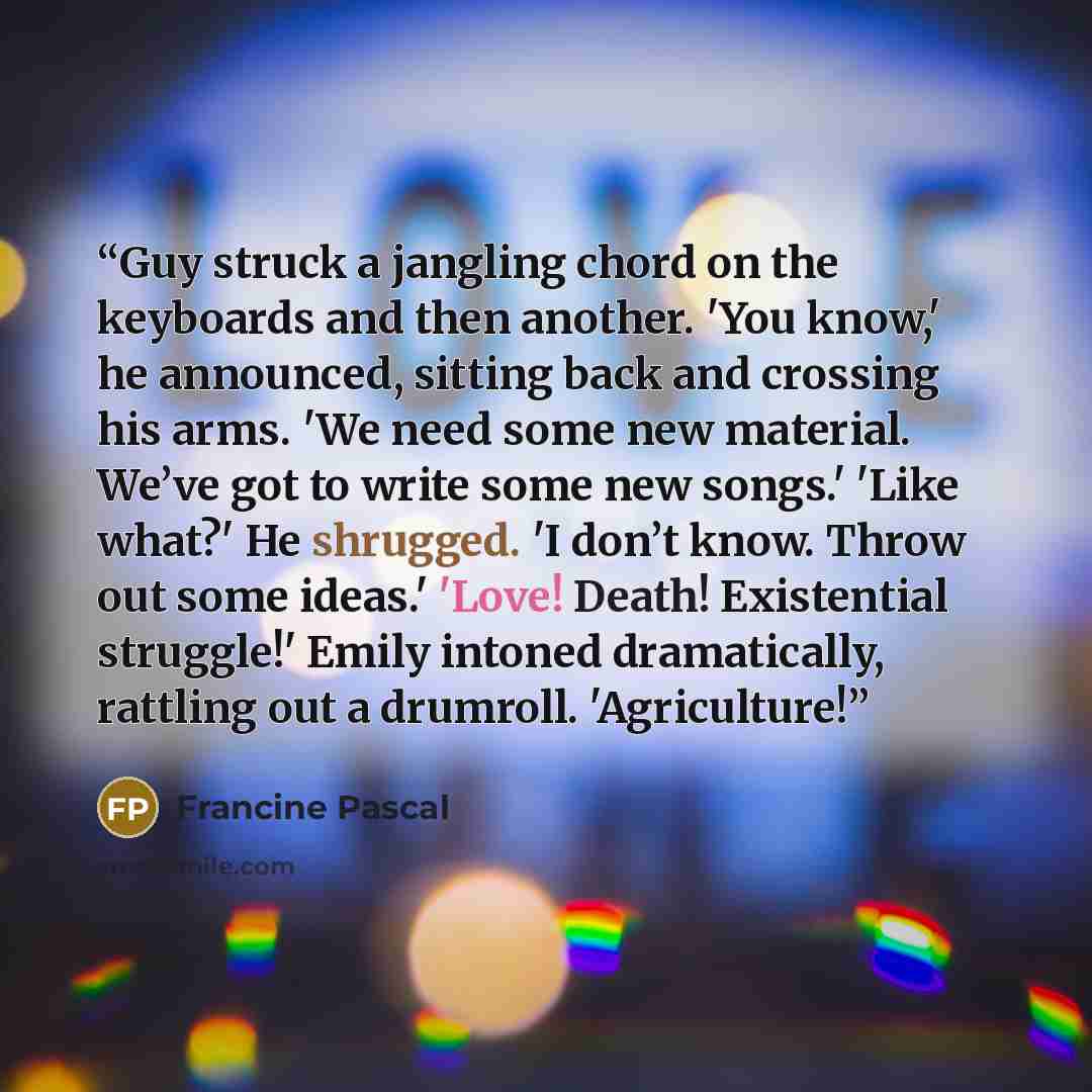 “Guy struck a jangling chord on the keyboards and then another. 'You know,' he announced, sitting back and crossing his arms. 'We need some new material. We’ve got to write some new songs.' 'Like what?' He shrugged. 'I don’t know. Throw out some ideas.' 'Love! Death! Existential struggle!' Emily…” quote by Francine Pascal