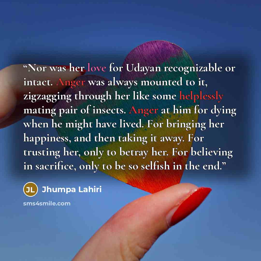 “Nor was her love for Udayan recognizable or intact. Anger was always mounted to it, zigzagging through her like some helplessly mating pair of insects. Anger at him for dying when he might have lived. For bringing her happiness, and then taking it away. For trusting her, only to betray her. For…” quote by Jhumpa Lahiri