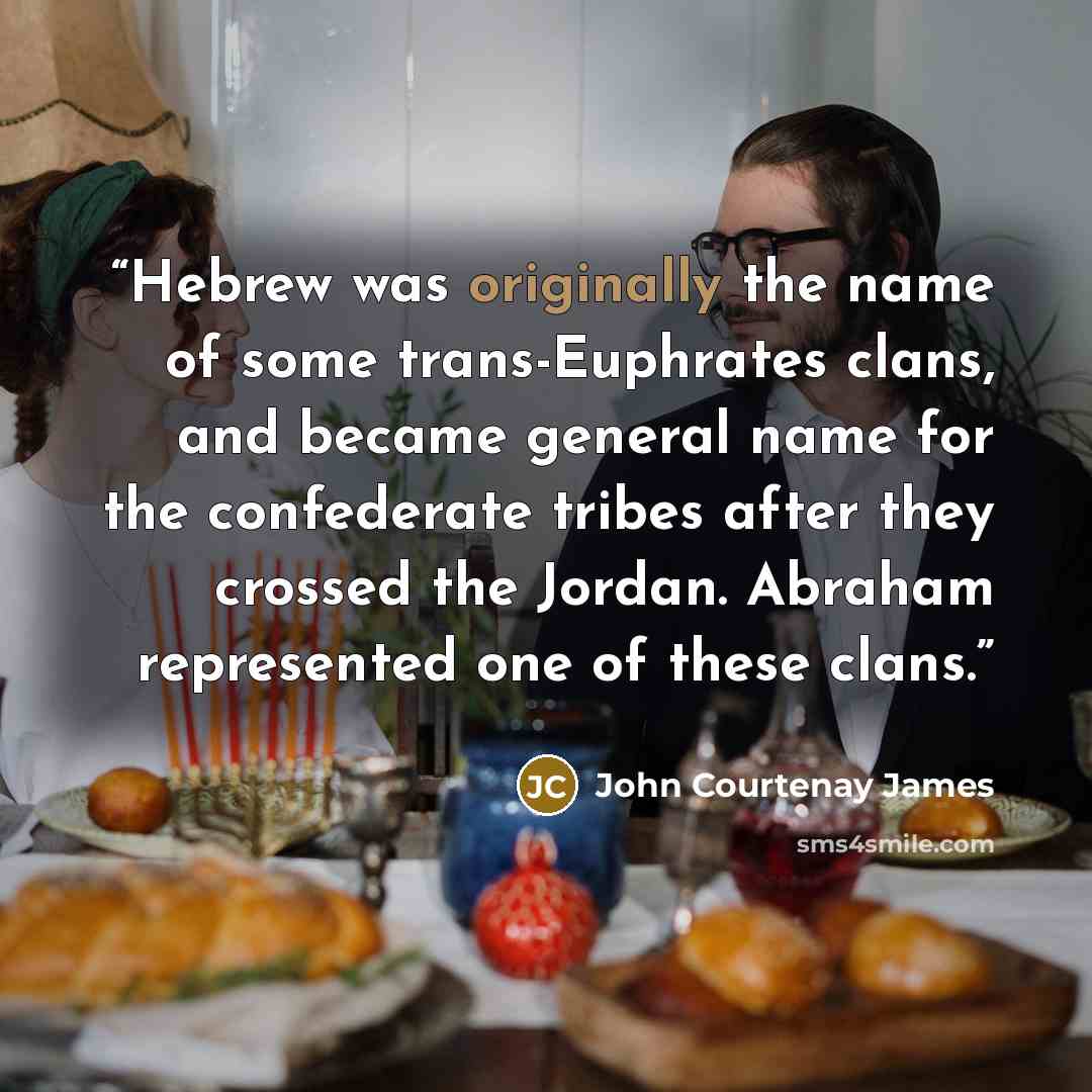“Hebrew was originally the name of some trans-Euphrates clans, and became general name for the confederate tribes after they crossed the Jordan. Abraham represented one of these clans.” quote by John Courtenay James