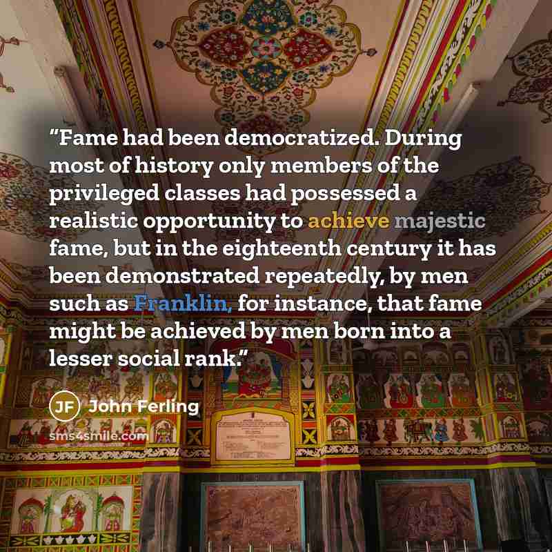 “Fame had been democratized. During most of history only members of the privileged classes had possessed a realistic opportunity to achieve majestic fame, but in the eighteenth century it has been demonstrated repeatedly, by men such as Franklin, for instance, that fame might be achieved by men…” quote by John Ferling