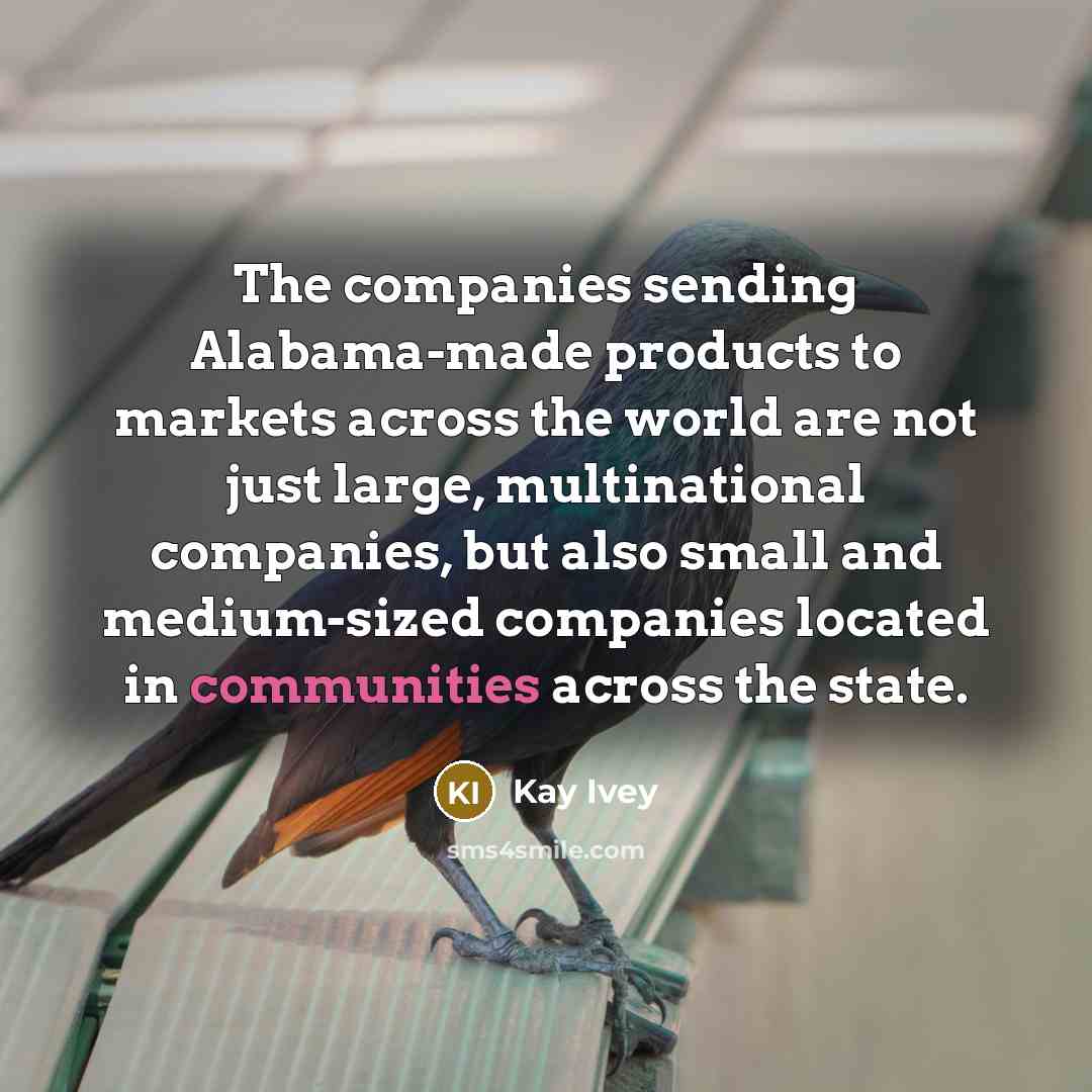 “The companies sending Alabama-made products to markets across the world are not just large, multinational companies, but also small and medium-sized companies located in communities across the state.” quote by Kay Ivey