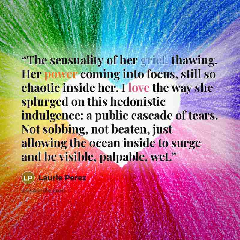 “The sensuality of her grief, thawing. Her power coming into focus, still so chaotic inside her. I love the way she splurged on this hedonistic indulgence: a public cascade of tears. Not sobbing, not beaten, just allowing the ocean inside to surge and be visible, palpable, wet.” quote by Laurie Perez