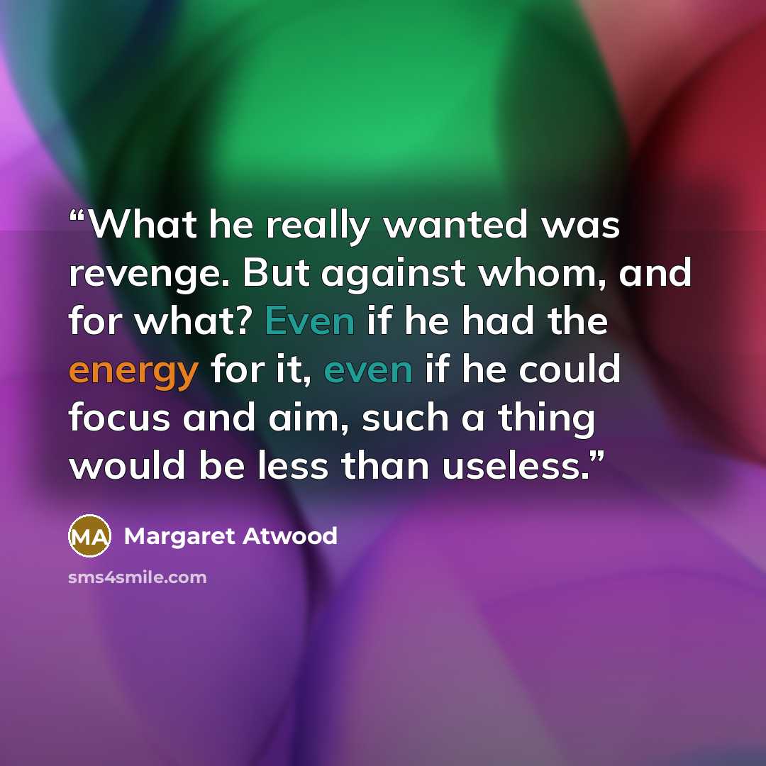 “What he really wanted was revenge. But against whom, and for what? Even if he had the energy for it, even if he could focus and aim, such a thing would be less than useless.” quote by Margaret Atwood