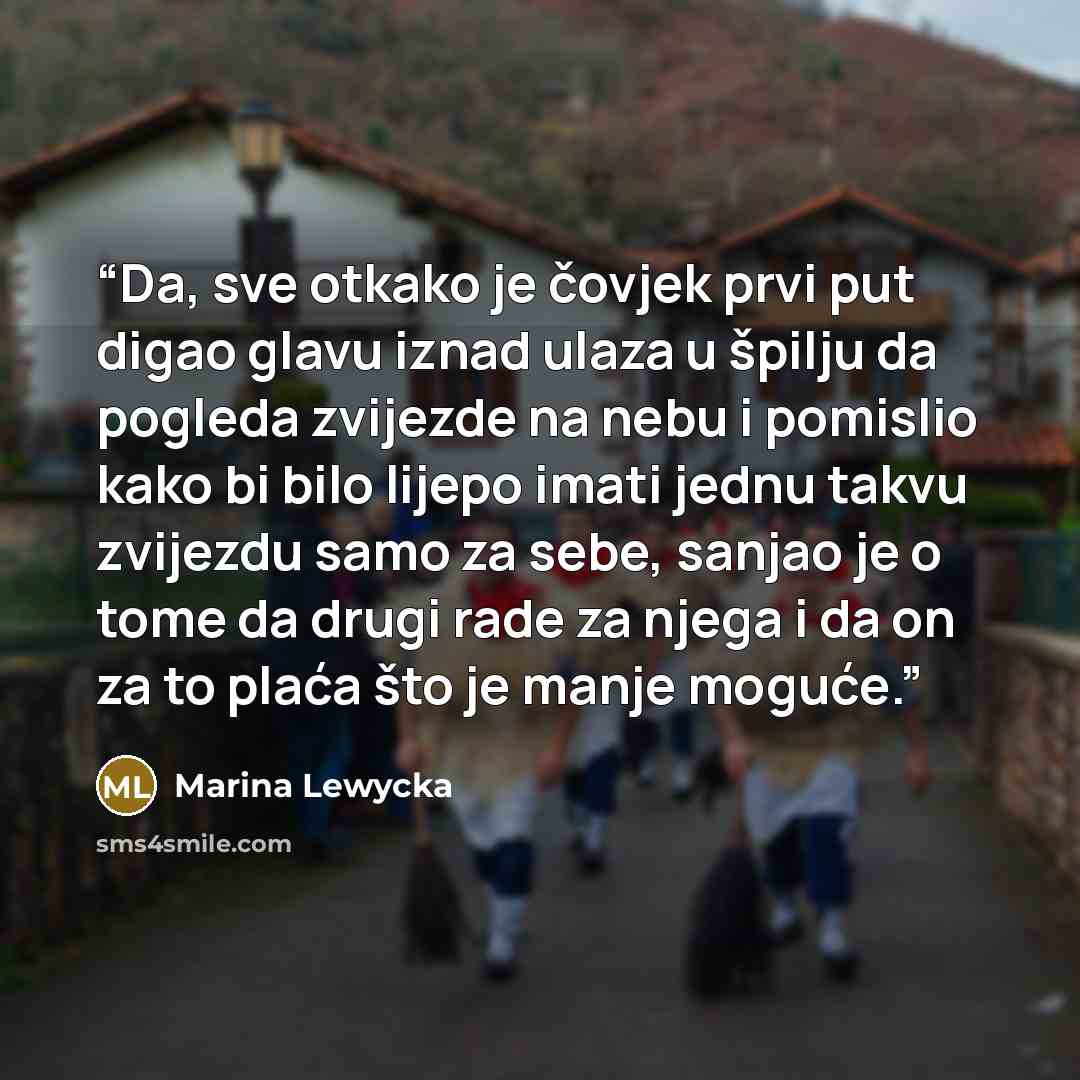 “Da, sve otkako je čovjek prvi put digao glavu iznad ulaza u špilju da pogleda zvijezde na nebu i pomislio kako bi bilo lijepo imati jednu takvu zvijezdu samo za sebe, sanjao je o tome da drugi rade za njega i da on za to plaća što je manje moguće.” quote by Marina Lewycka