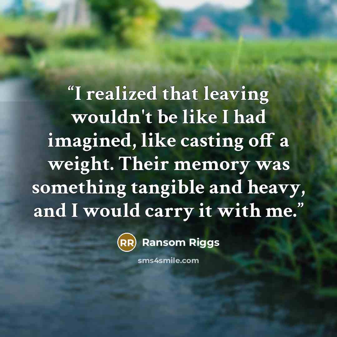 “I realized that leaving wouldn't be like I had imagined, like casting off a weight. Their memory was something tangible and heavy, and I would carry it with me.” quote by Ransom Riggs
