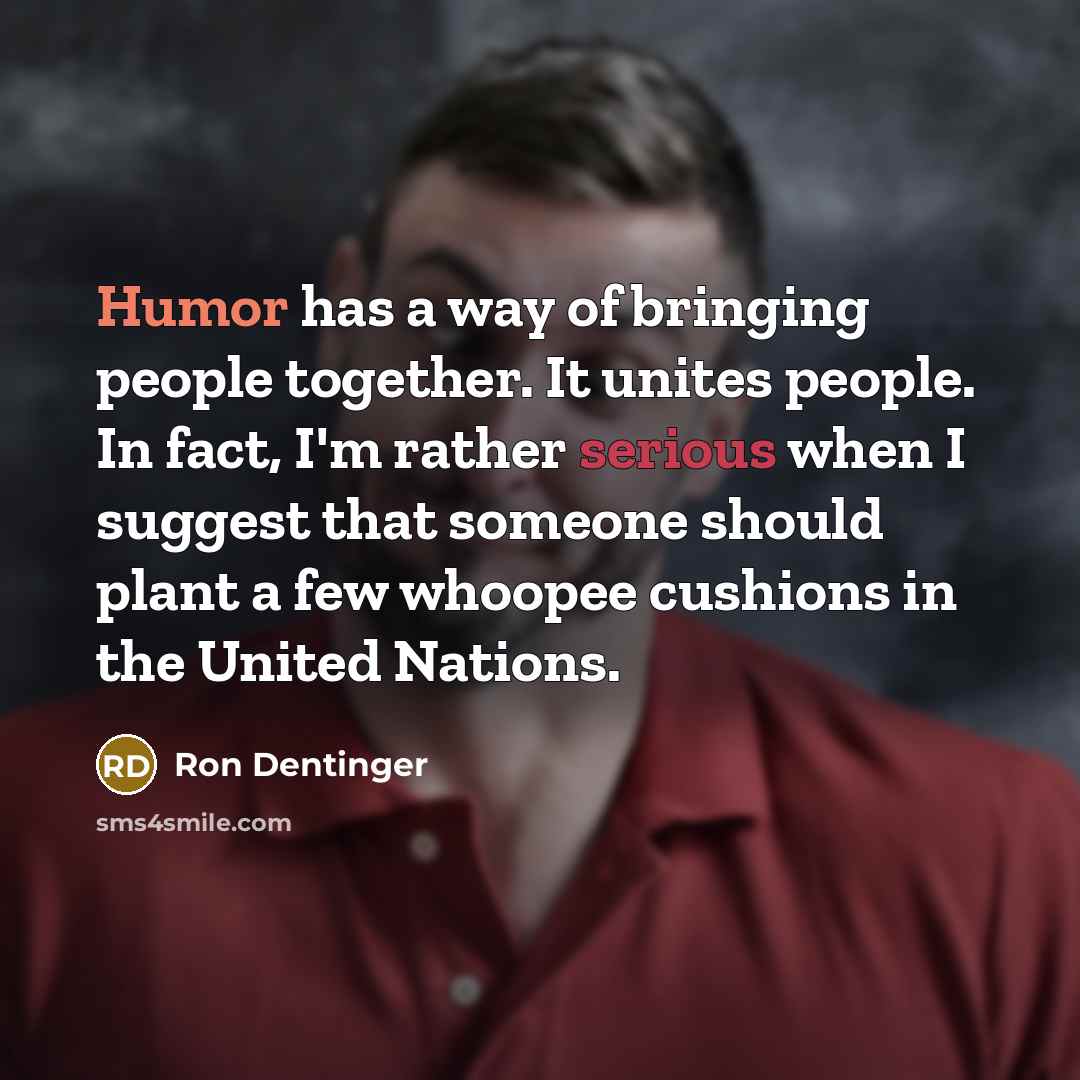 “Humor has a way of bringing people together. It unites people. In fact, I'm rather serious when I suggest that someone should plant a few whoopee cushions in the United Nations.” quote by Ron Dentinger