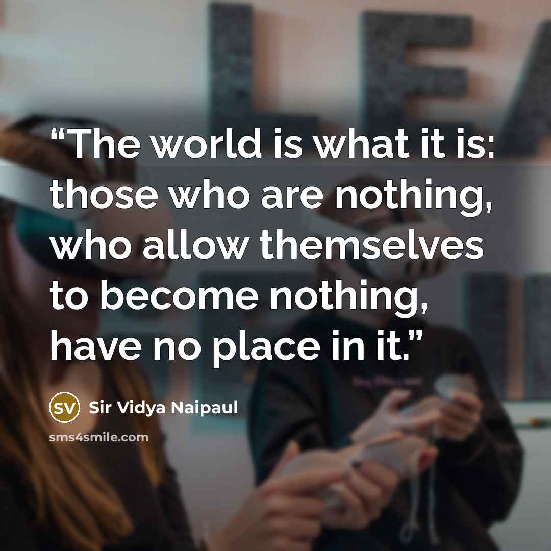 “The world is what it is: those who are nothing, who allow themselves to become nothing, have no place in it.” quote by Sir Vidya Naipaul