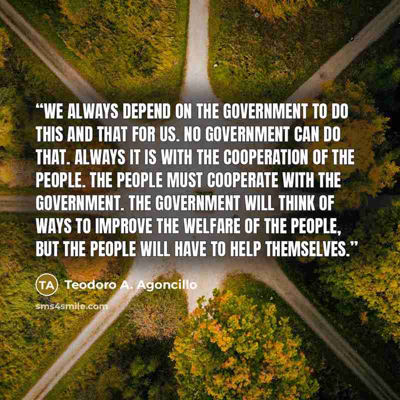 “We always depend on the government to do this and that for us. No government can do that. Always it is with the cooperation of the people. The people must cooperate with the government. The government will think of ways to improve the welfare of the people, but the people will have to help…” quote by Teodoro A. Agoncillo