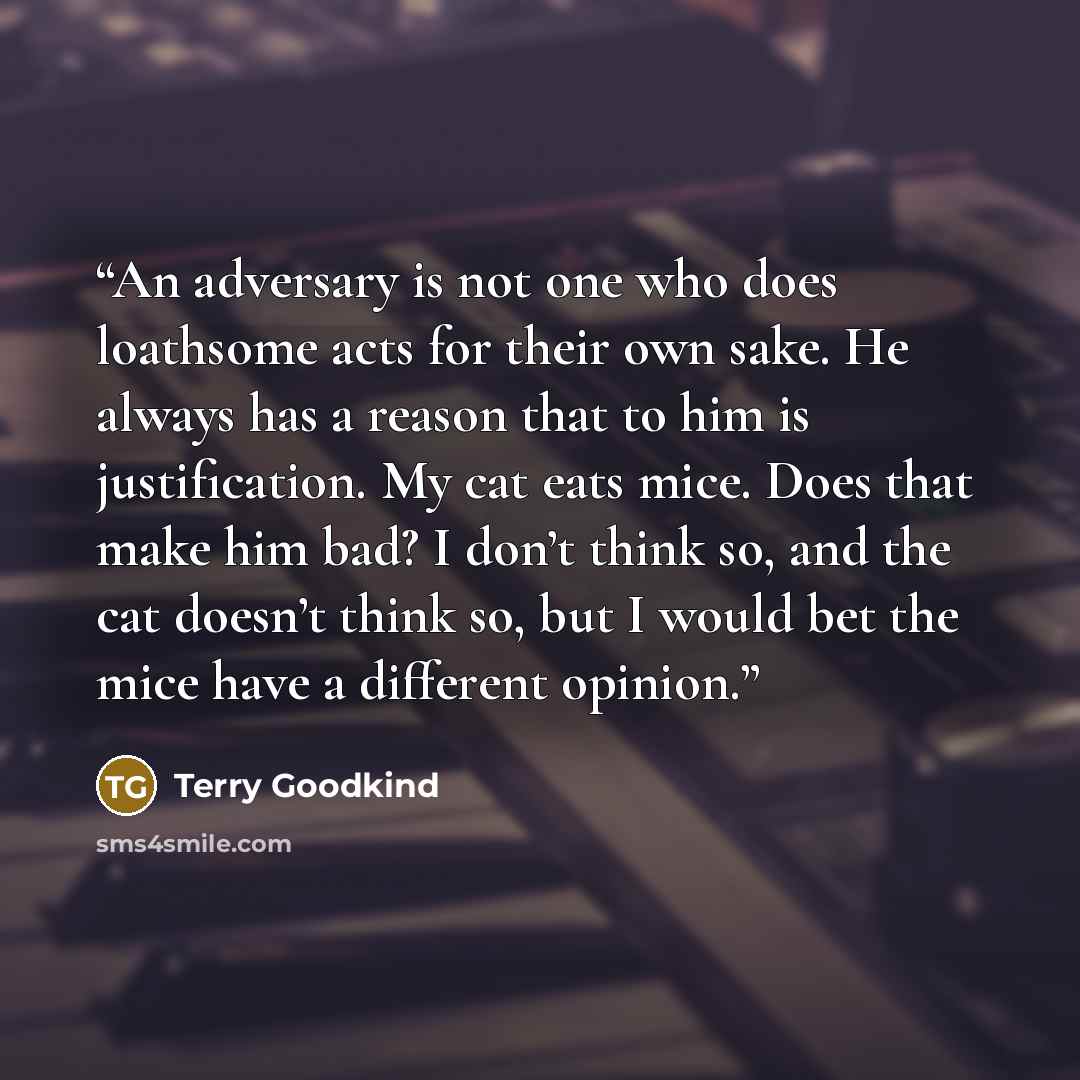 “An adversary is not one who does loathsome acts for their own sake. He always has a reason that to him is justification. My cat eats mice. Does that make him bad? I don’t think so, and the cat doesn’t think so, but I would bet the mice have a different opinion.” quote by Terry Goodkind