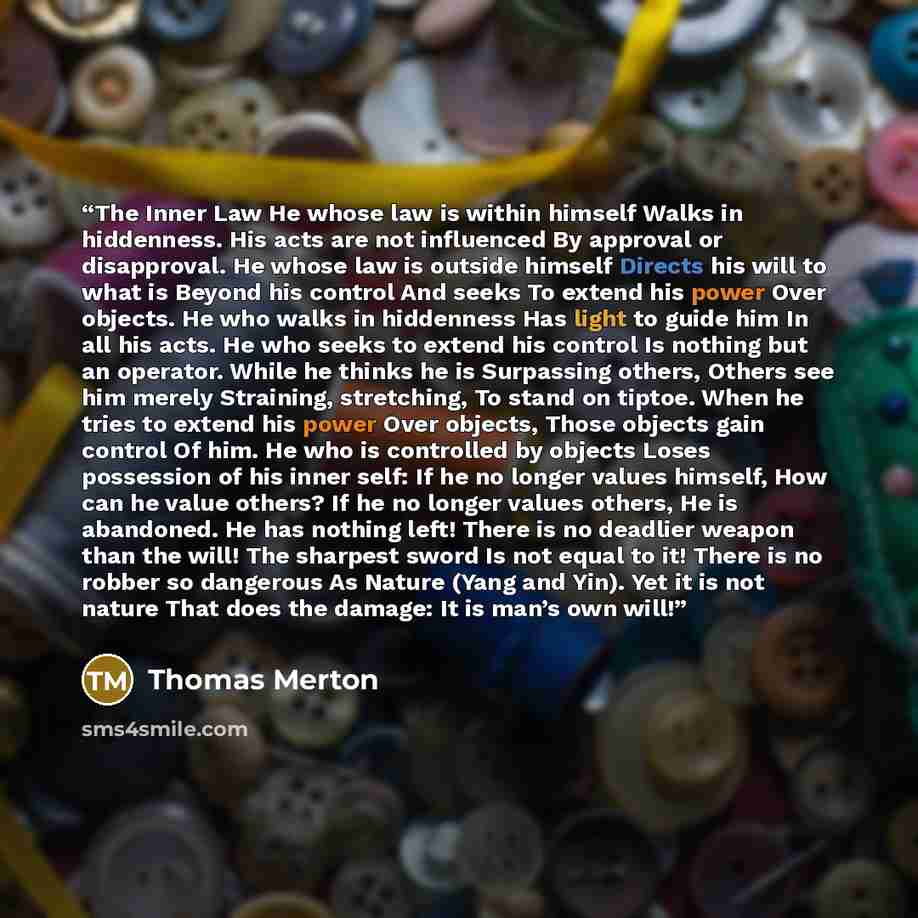 “The Inner Law He whose law is within himself Walks in hiddenness. His acts are not influenced By approval or disapproval. He whose law is outside himself Directs his will to what is Beyond his control And seeks To extend his power Over objects. He who walks in hiddenness Has light to guide him In…” quote by Thomas Merton