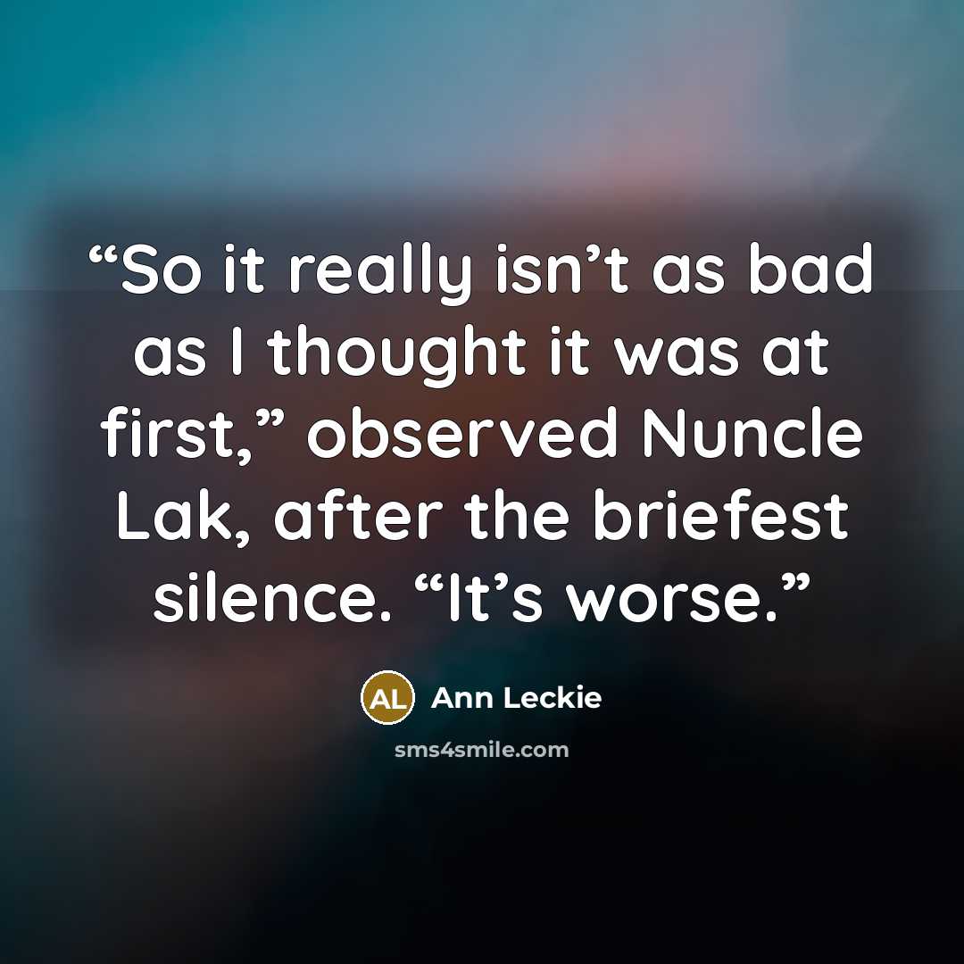 “So it really isn’t as bad as I thought it was at first,” observed Nuncle Lak, after the briefest silence. “It’s worse.” quote by Ann Leckie