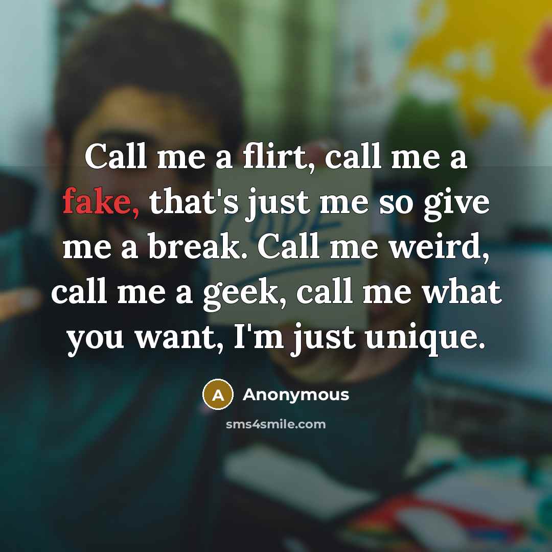“Call me a flirt, call me a fake, that's just me so give me a break. Call me weird, call me a geek, call me what you want, I'm just unique.” quote by Anonymous