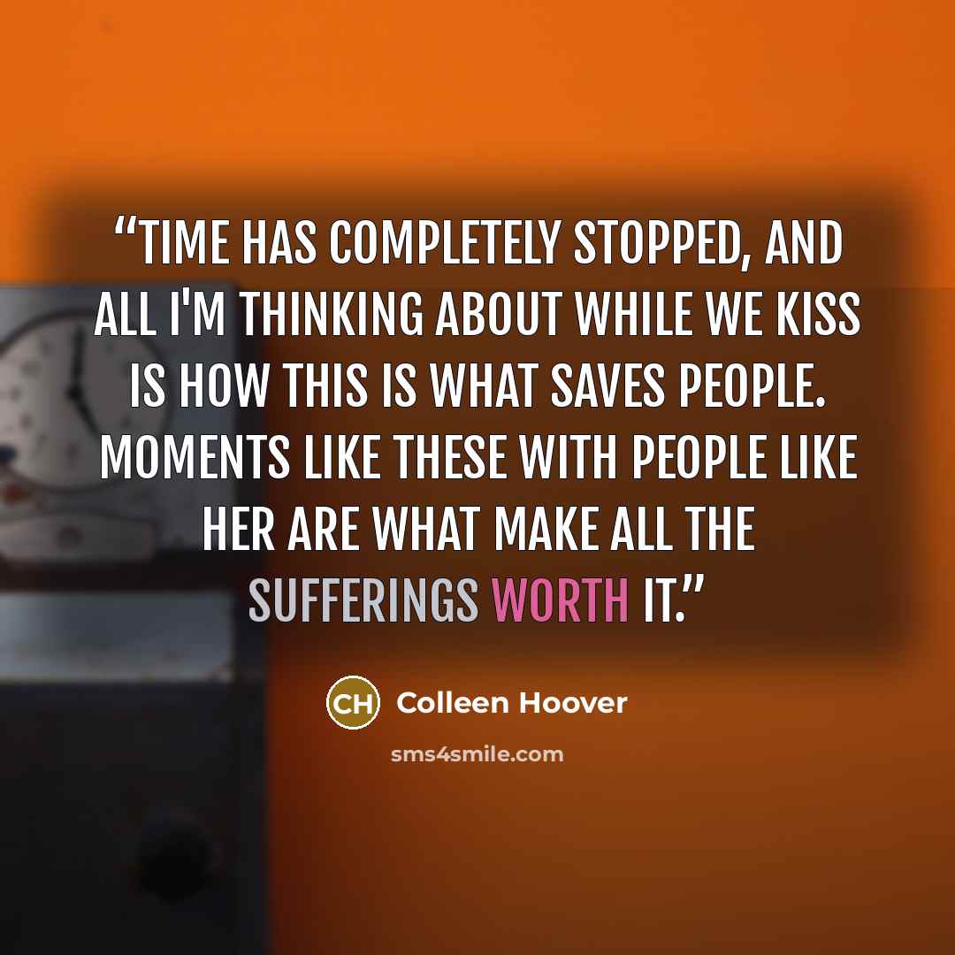 “Time has completely stopped, and all I'm thinking about while we kiss is how this is what saves people. Moments like these with people like her are what make all the sufferings worth it.” quote by Colleen Hoover