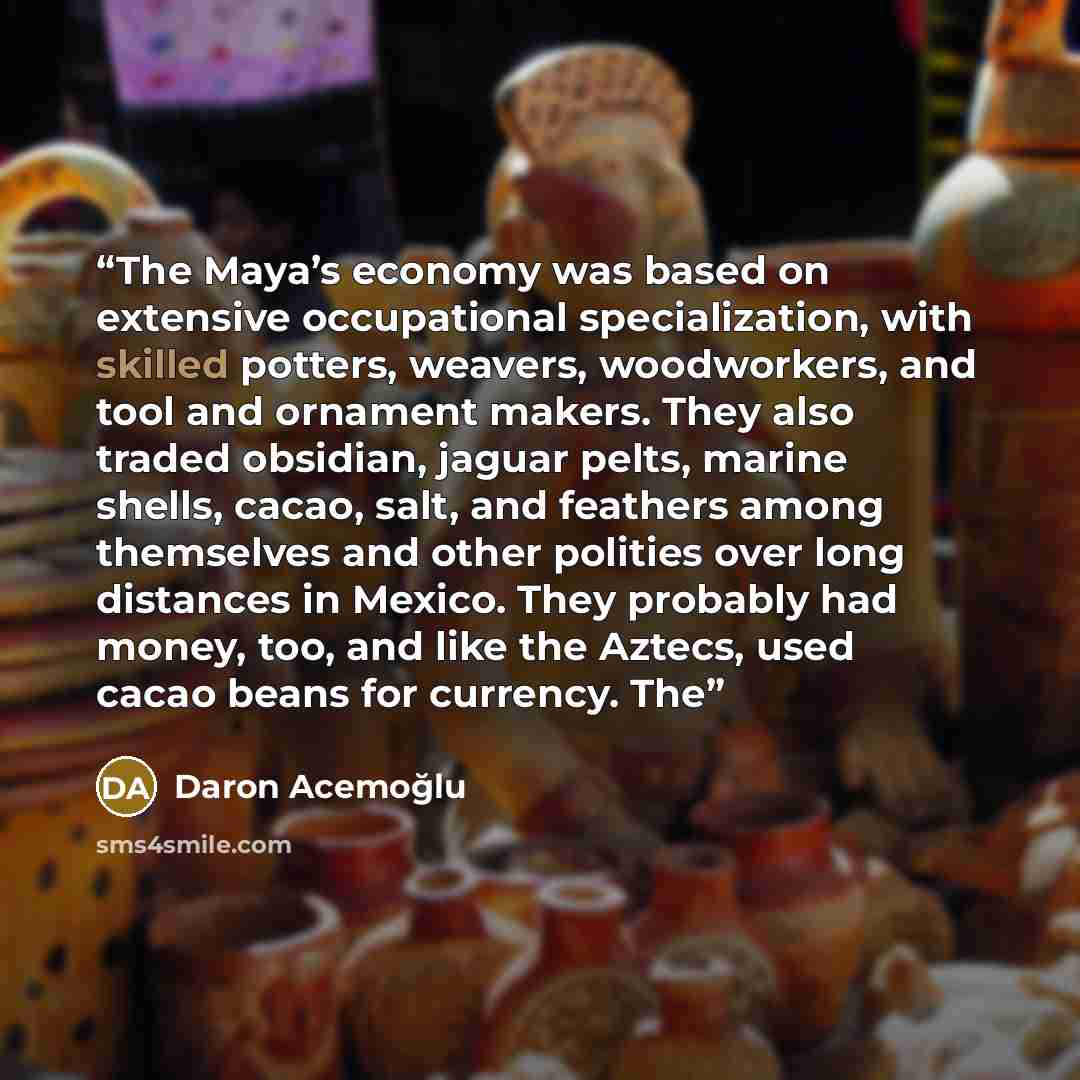 “The Maya’s economy was based on extensive occupational specialization, with skilled potters, weavers, woodworkers, and tool and ornament makers. They also traded obsidian, jaguar pelts, marine shells, cacao, salt, and feathers among themselves and other polities over long distances in Mexico. They…” quote by Daron Acemoğlu