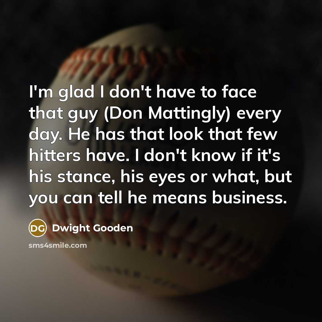 “I'm glad I don't have to face that guy (Don Mattingly) every day. He has that look that few hitters have. I don't know if it's his stance, his eyes or what, but you can tell he means business.” quote by Dwight Gooden