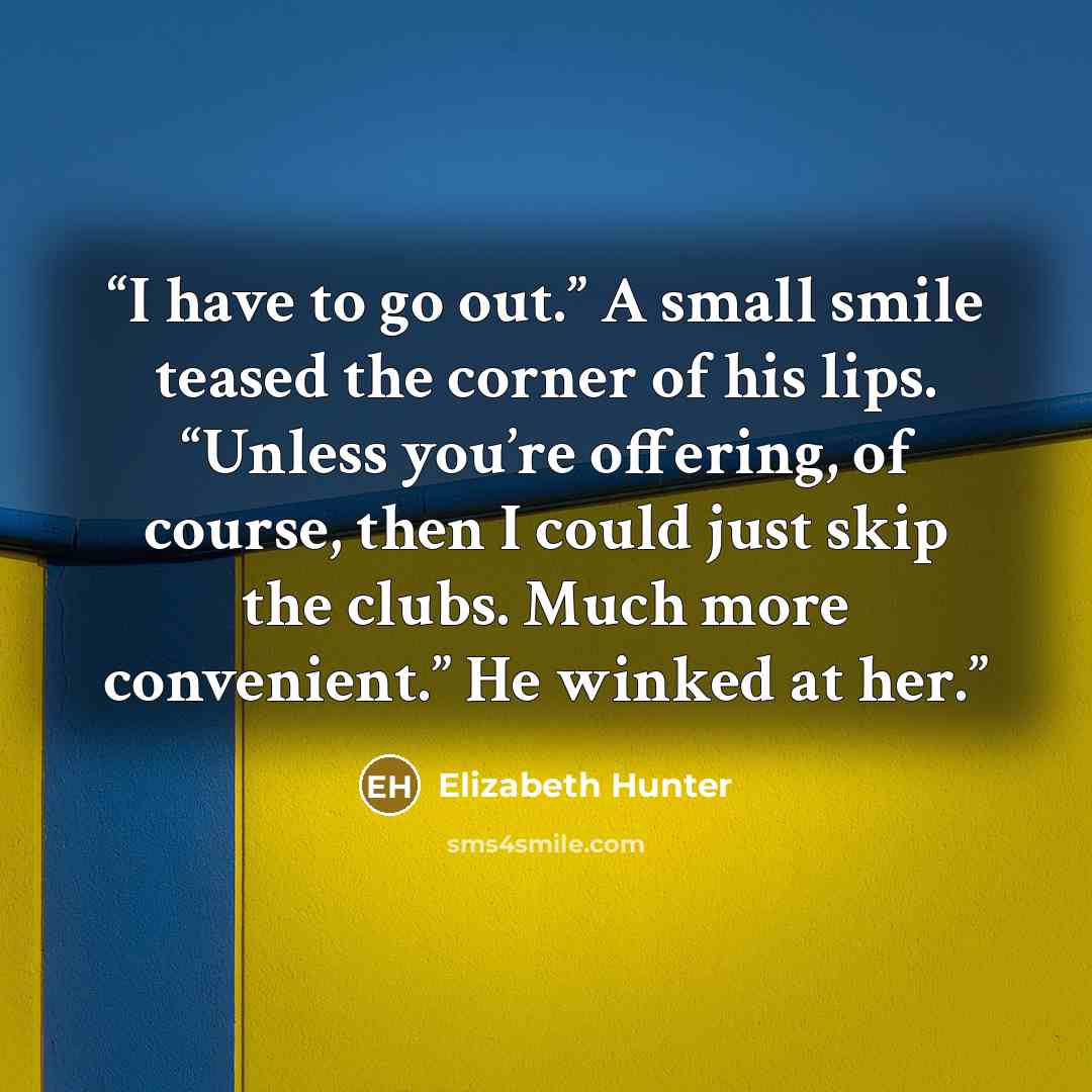 “I have to go out.” A small smile teased the corner of his lips. “Unless you’re offering, of course, then I could just skip the clubs. Much more convenient.” He winked at her.” quote by Elizabeth Hunter