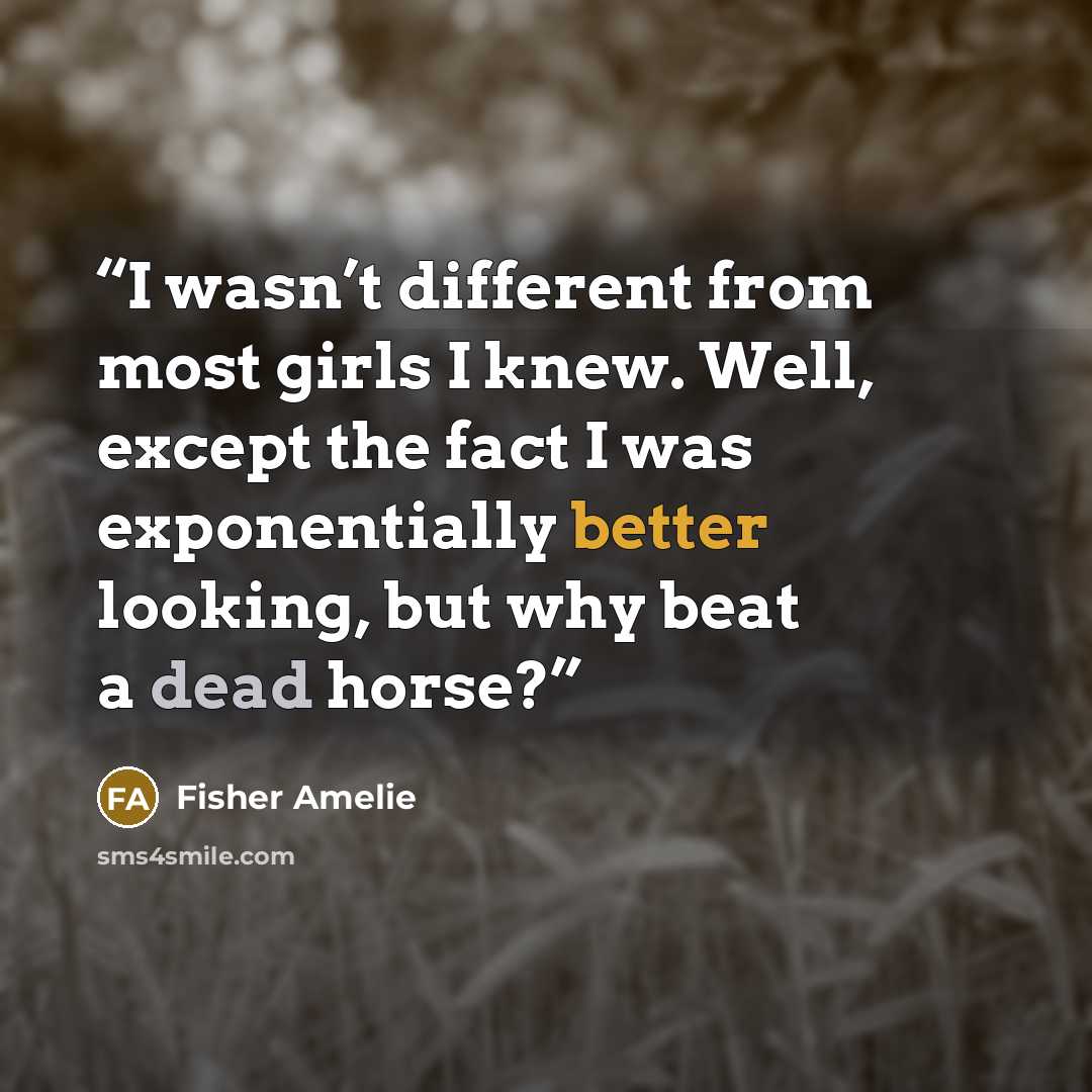 “I wasn’t different from most girls I knew. Well, except the fact I was exponentially better looking, but why beat a dead horse?” quote by Fisher Amelie