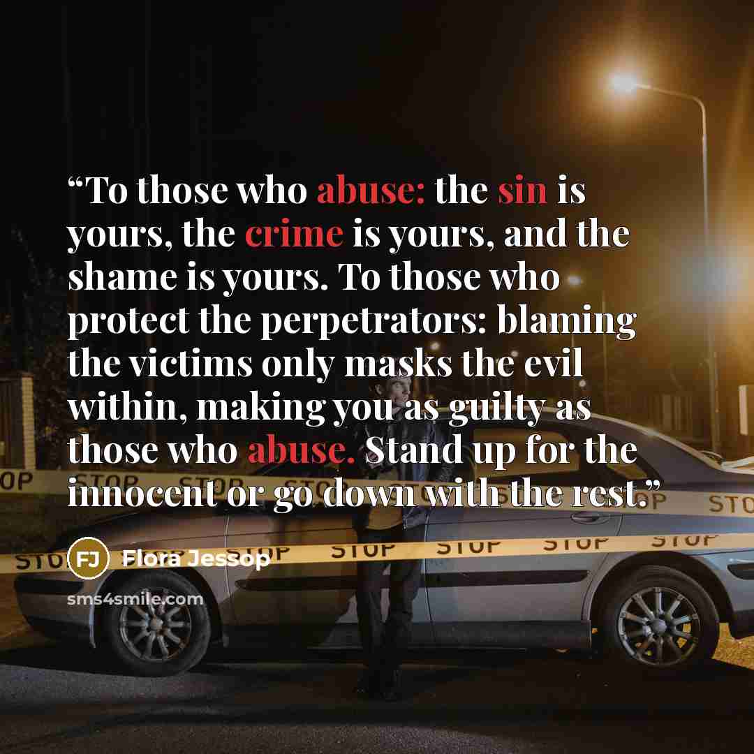 “To those who abuse: the sin is yours, the crime is yours, and the shame is yours. To those who protect the perpetrators: blaming the victims only masks the evil within, making you as guilty as those who abuse. Stand up for the innocent or go down with the rest.” quote by Flora Jessop