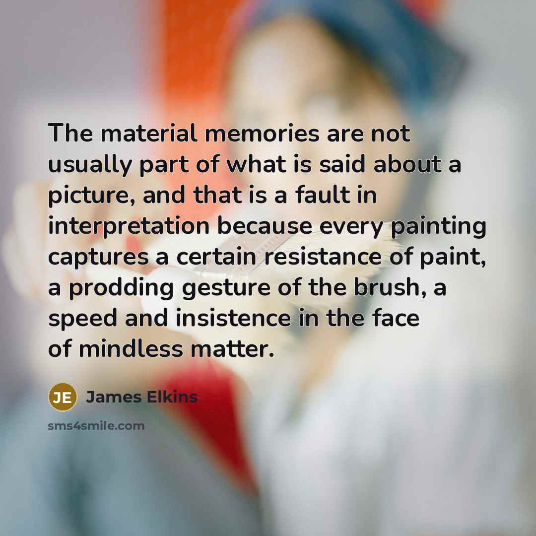 “The material memories are not usually part of what is said about a picture, and that is a fault in interpretation because every painting captures a certain resistance of paint, a prodding gesture of the brush, a speed and insistence in the face of mindless matter.” quote by James Elkins