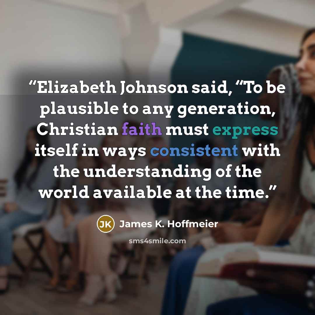 “Elizabeth Johnson said, “To be plausible to any generation, Christian faith must express itself in ways consistent with the understanding of the world available at the time.” quote by James K. Hoffmeier