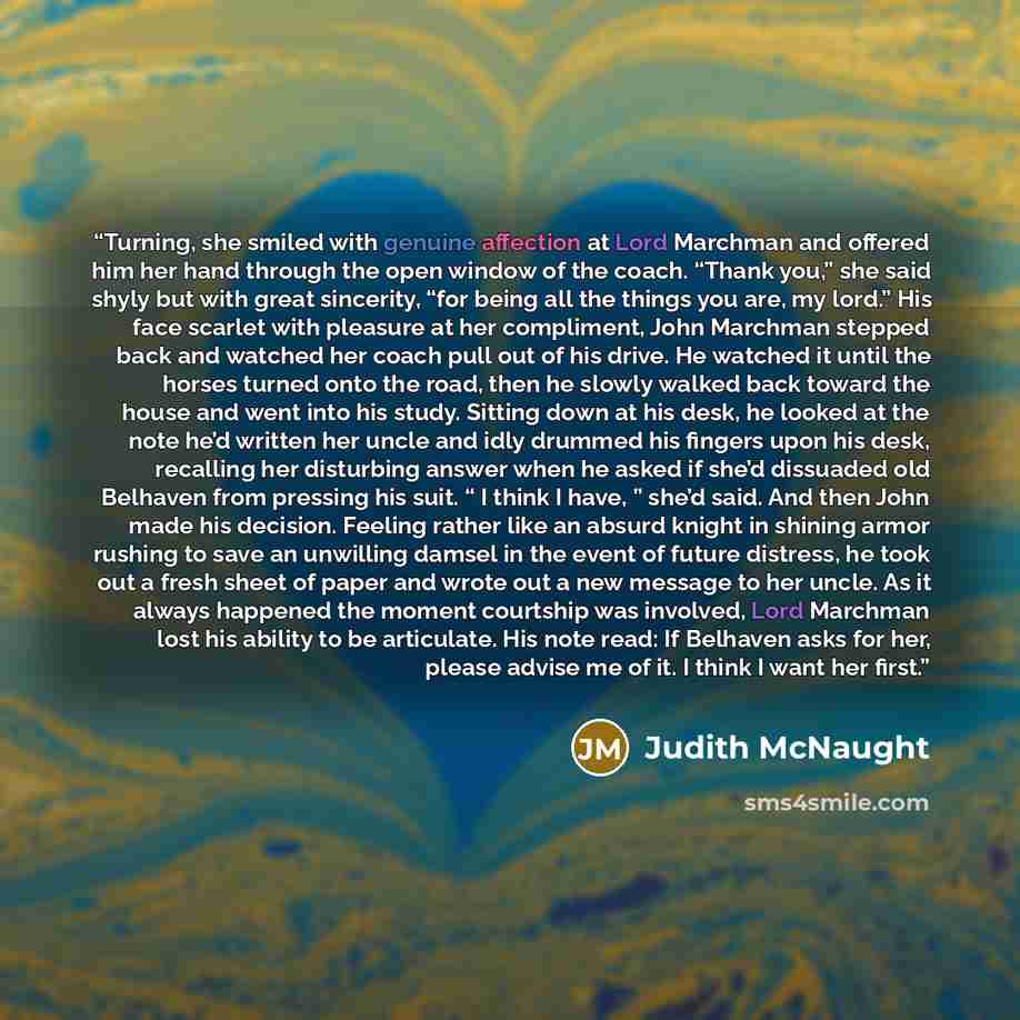 “Turning, she smiled with genuine affection at Lord Marchman and offered him her hand through the open window of the coach. “Thank you,” she said shyly but with great sincerity, “for being all the things you are, my lord.” His face scarlet with pleasure at her compliment, John Marchman stepped back…” quote by Judith McNaught