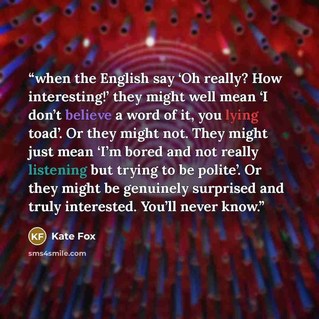 “when the English say ‘Oh really? How interesting!’ they might well mean ‘I don’t believe a word of it, you lying toad’. Or they might not. They might just mean ‘I’m bored and not really listening but trying to be polite’. Or they might be genuinely surprised and truly interested. You’ll never know.” quote by Kate Fox